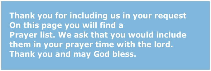 Thank you for including us in your request
On this page you will find a 
Prayer list. We ask that you would include 
them in your prayer time with the lord.
Thank you and may God bless.